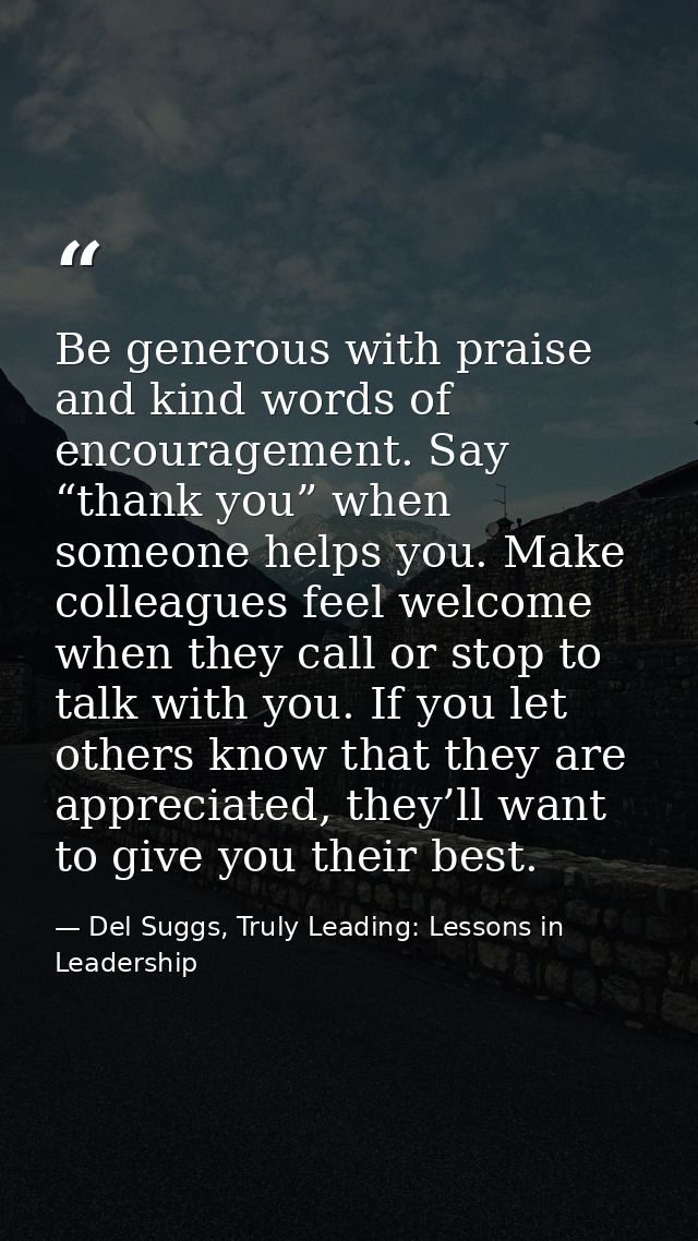 Be generous with praise and kind words of encouragement. Say “thank you” when someone helps you. Make colleagues feel we — Del Suggs, Truly Leading: Lessons in Leadership