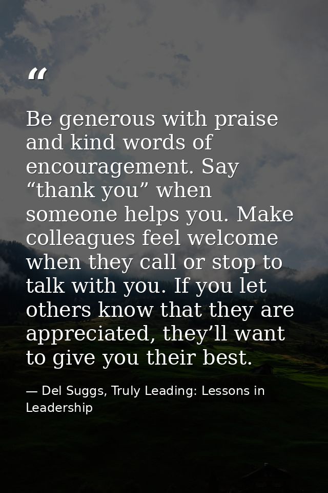 Be generous with praise and kind words of encouragement. Say “thank you” when someone helps you. Make colleagues feel we — Del Suggs, Truly Leading: Lessons in Leadership