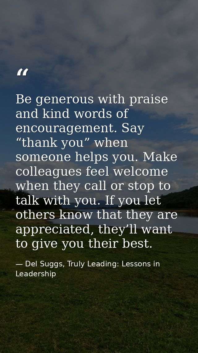 Be generous with praise and kind words of encouragement. Say “thank you” when someone helps you. Make colleagues feel we — Del Suggs, Truly Leading: Lessons in Leadership