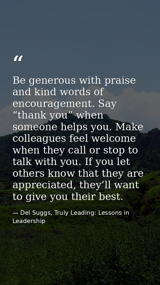 Be generous with praise and kind words of encouragement. Say “thank you” when someone helps you. Make colleagues feel we — Del Suggs, Truly Leading: Lessons in Leadership