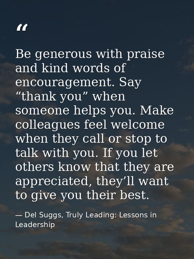 Be generous with praise and kind words of encouragement. Say “thank you” when someone helps you. Make colleagues feel we — Del Suggs, Truly Leading: Lessons in Leadership