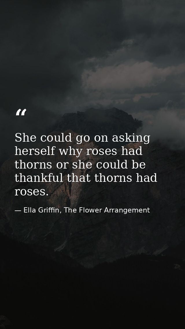 She could go on asking herself why roses had thorns or she could be thankful that thorns had roses. — Ella Griffin, The Flower Arrangement