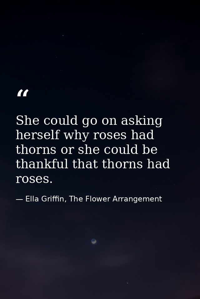 She could go on asking herself why roses had thorns or she could be thankful that thorns had roses. — Ella Griffin, The Flower Arrangement