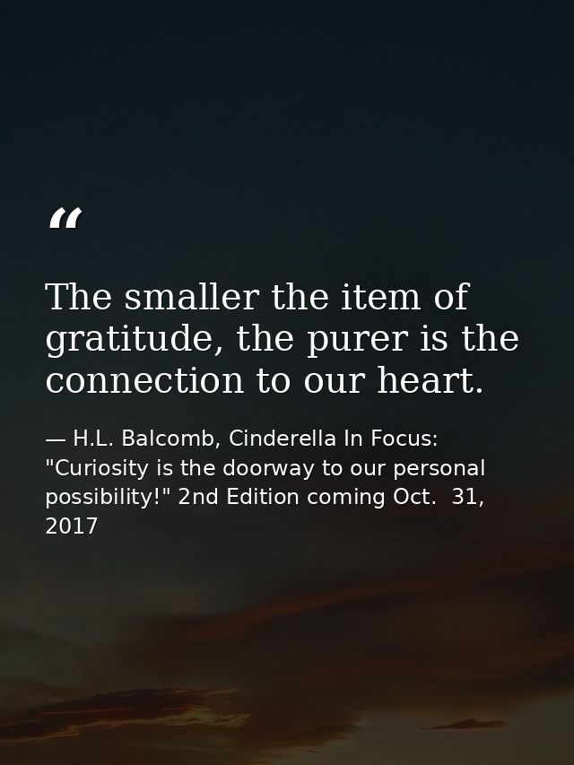 The smaller the item of gratitude, the purer is the connection to our heart. — H.L. Balcomb, Cinderella In Focus: "Curiosity is the doorway to our personal possibility!" 2nd Edition coming Oct.  31, 2017
