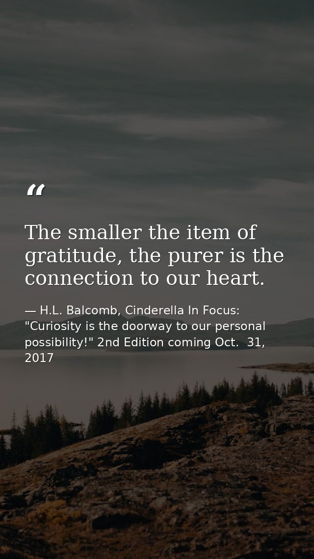 The smaller the item of gratitude, the purer is the connection to our heart. — H.L. Balcomb, Cinderella In Focus: "Curiosity is the doorway to our personal possibility!" 2nd Edition coming Oct.  31, 2017