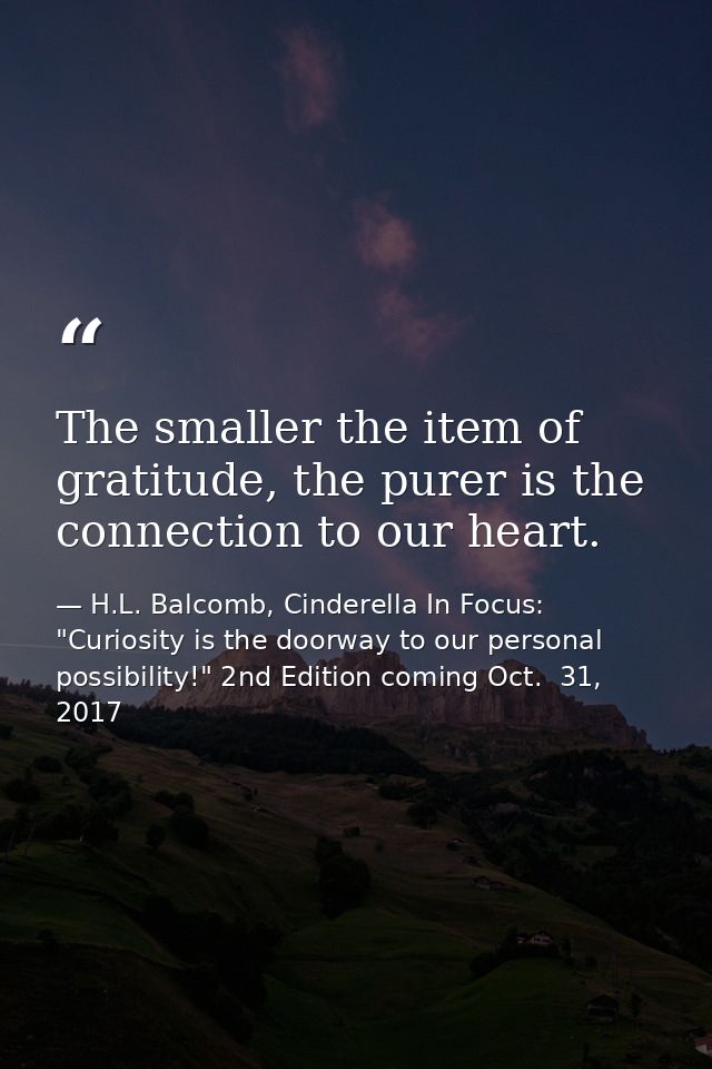 The smaller the item of gratitude, the purer is the connection to our heart. — H.L. Balcomb, Cinderella In Focus: "Curiosity is the doorway to our personal possibility!" 2nd Edition coming Oct.  31, 2017