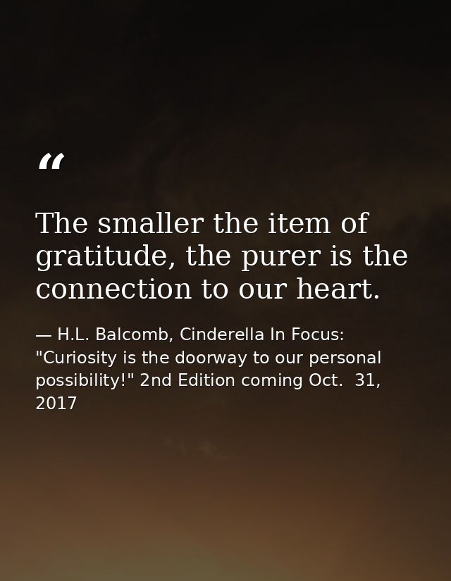 The smaller the item of gratitude, the purer is the connection to our heart. — H.L. Balcomb, Cinderella In Focus: "Curiosity is the doorway to our personal possibility!" 2nd Edition coming Oct.  31, 2017