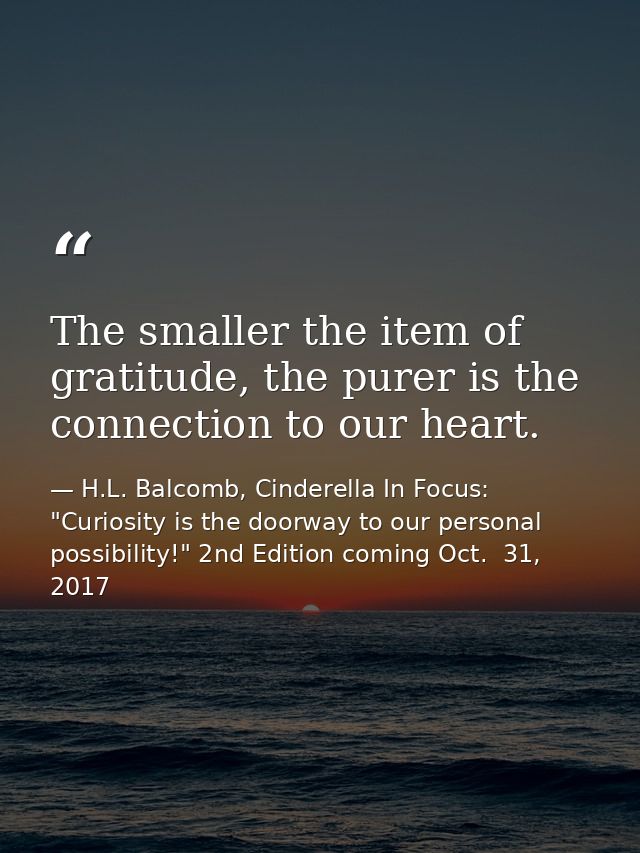 The smaller the item of gratitude, the purer is the connection to our heart. — H.L. Balcomb, Cinderella In Focus: "Curiosity is the doorway to our personal possibility!" 2nd Edition coming Oct.  31, 2017