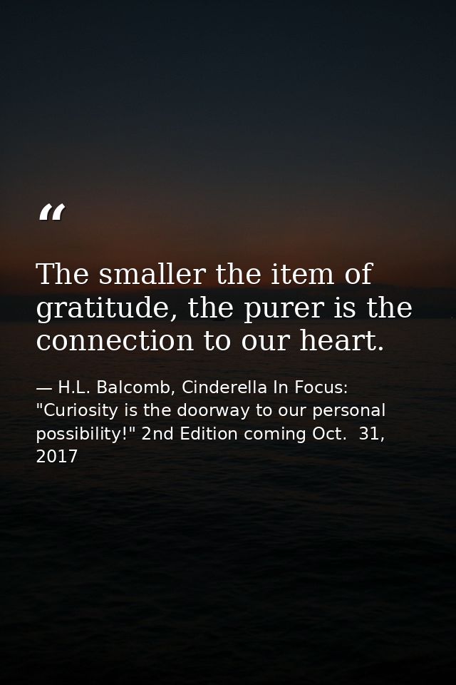 The smaller the item of gratitude, the purer is the connection to our heart. — H.L. Balcomb, Cinderella In Focus: "Curiosity is the doorway to our personal possibility!" 2nd Edition coming Oct.  31, 2017