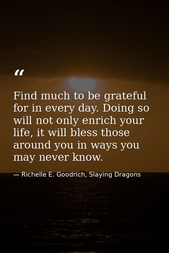 Find much to be grateful for in every day. Doing so will not only enrich your life, it will bless those around you in wa — Richelle E. Goodrich, Slaying Dragons