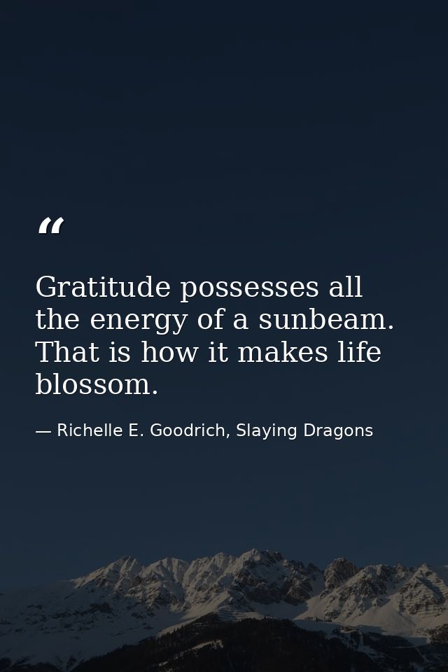 Gratitude possesses all the energy of a sunbeam. That is how it makes life blossom. — Richelle E. Goodrich, Slaying Dragons