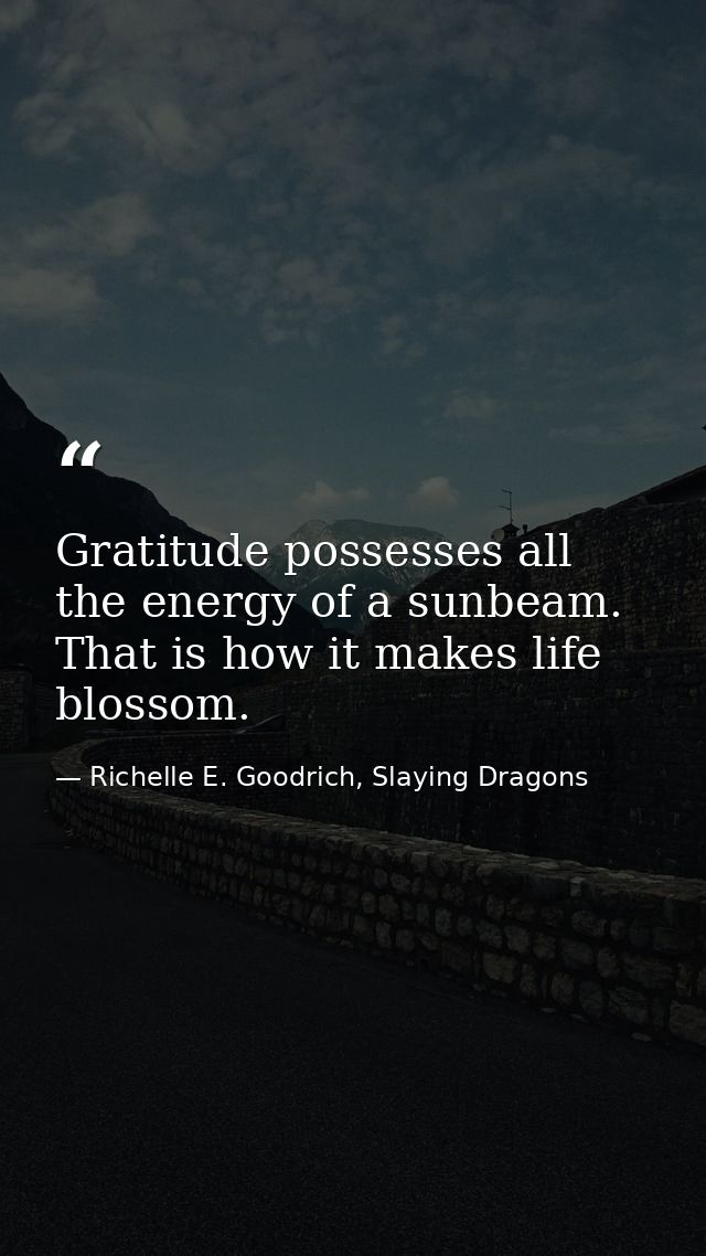 Gratitude possesses all the energy of a sunbeam. That is how it makes life blossom. — Richelle E. Goodrich, Slaying Dragons