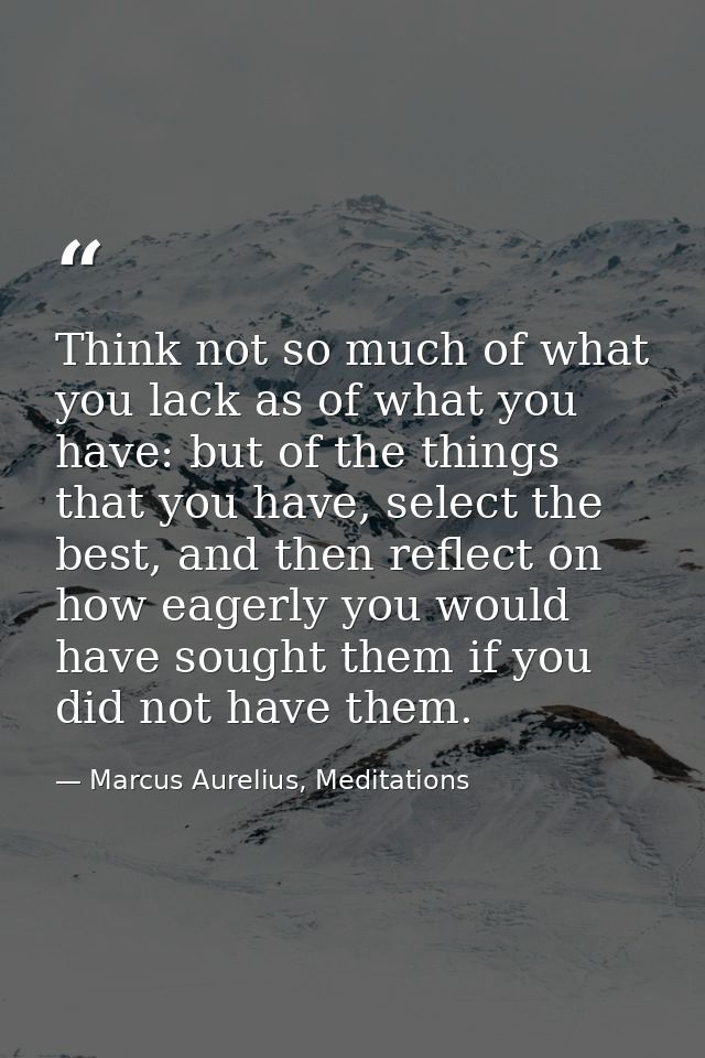 Think not so much of what you lack as of what you have: but of the things that you have, select the best, and then refle — Marcus Aurelius, Meditations