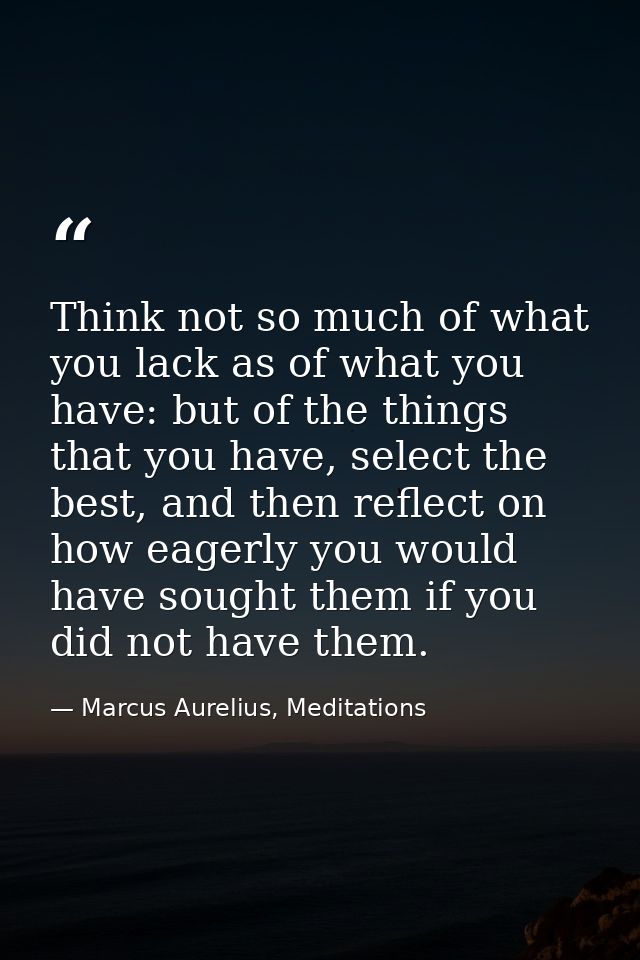 Think not so much of what you lack as of what you have: but of the things that you have, select the best, and then refle — Marcus Aurelius, Meditations