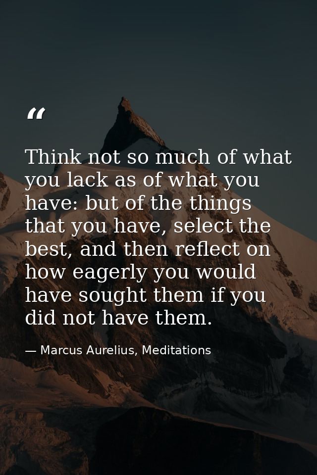 Think not so much of what you lack as of what you have: but of the things that you have, select the best, and then refle — Marcus Aurelius, Meditations