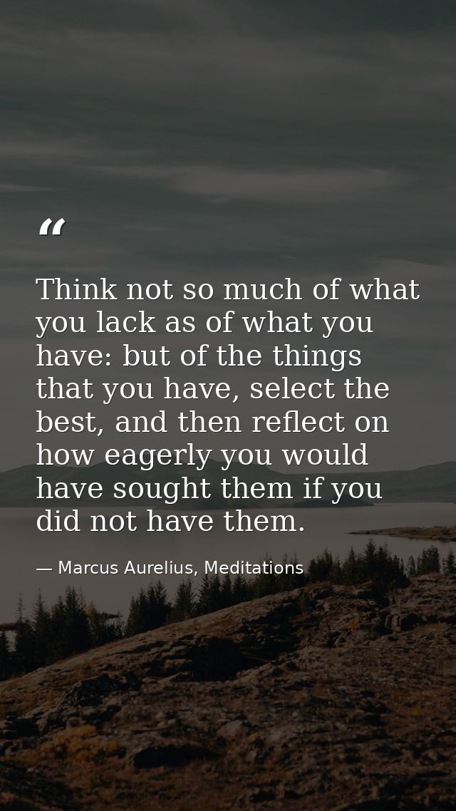 Think not so much of what you lack as of what you have: but of the things that you have, select the best, and then refle — Marcus Aurelius, Meditations