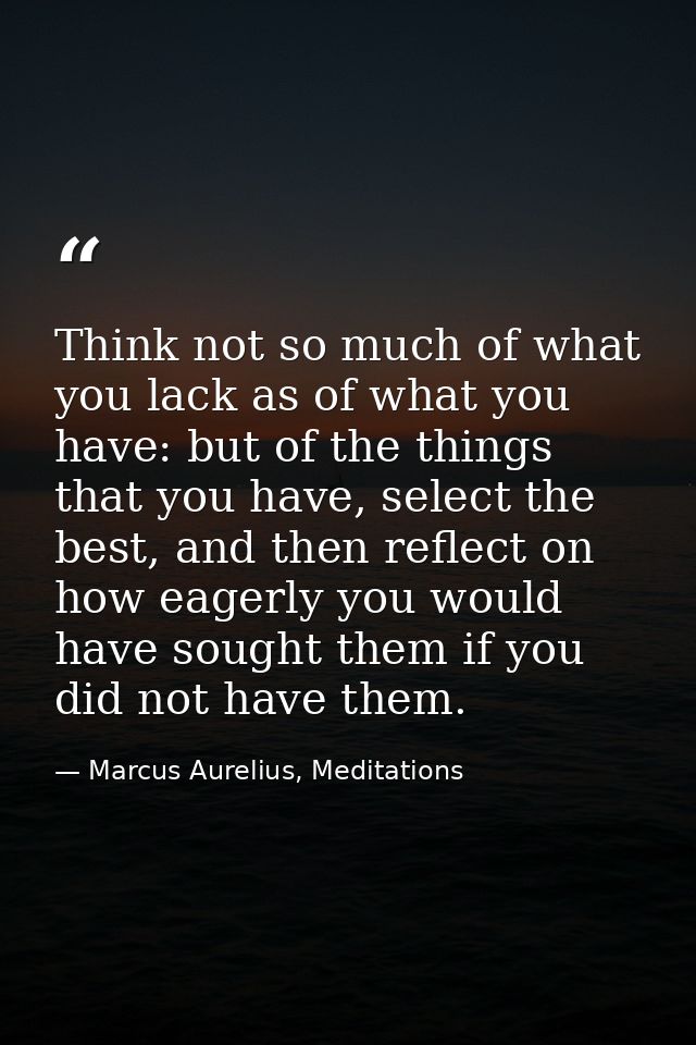 Think not so much of what you lack as of what you have: but of the things that you have, select the best, and then refle — Marcus Aurelius, Meditations