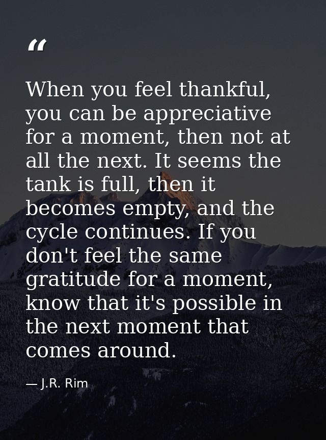 When you feel thankful, you can be appreciative for a moment, then not at all the next. It seems the tank is full, then  — J.R. Rim