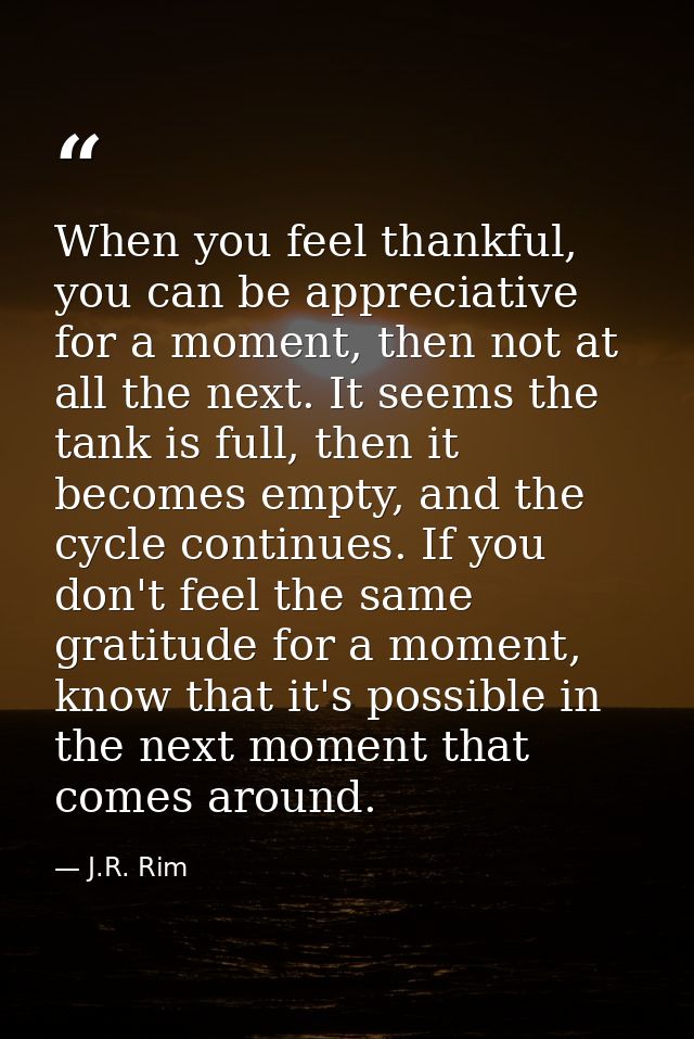 When you feel thankful, you can be appreciative for a moment, then not at all the next. It seems the tank is full, then  — J.R. Rim