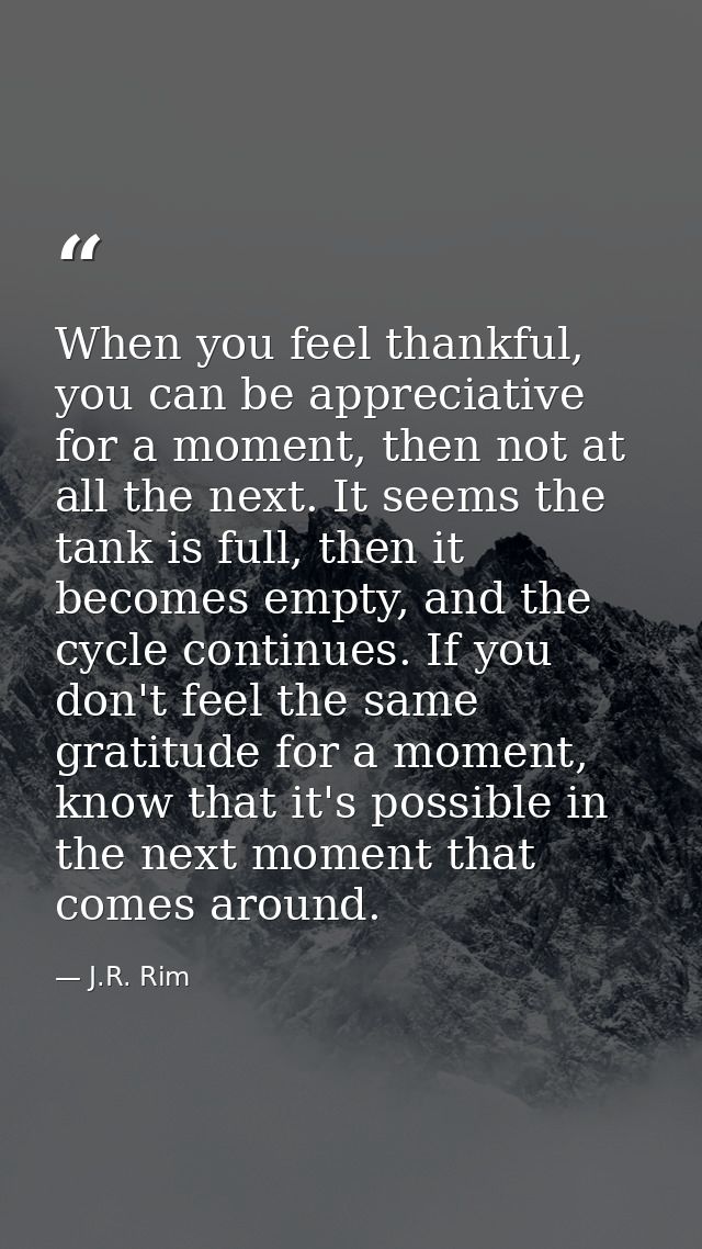 When you feel thankful, you can be appreciative for a moment, then not at all the next. It seems the tank is full, then  — J.R. Rim
