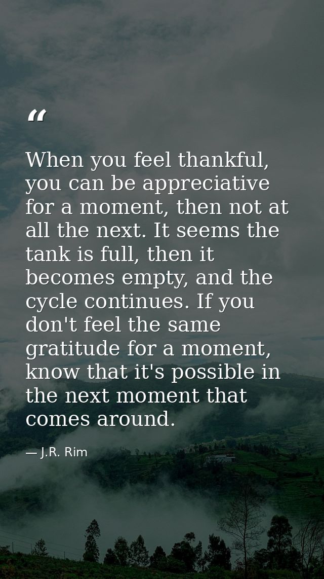 When you feel thankful, you can be appreciative for a moment, then not at all the next. It seems the tank is full, then  — J.R. Rim
