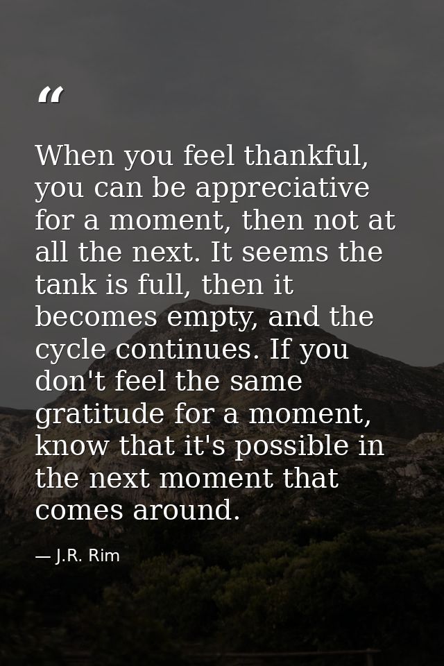 When you feel thankful, you can be appreciative for a moment, then not at all the next. It seems the tank is full, then  — J.R. Rim