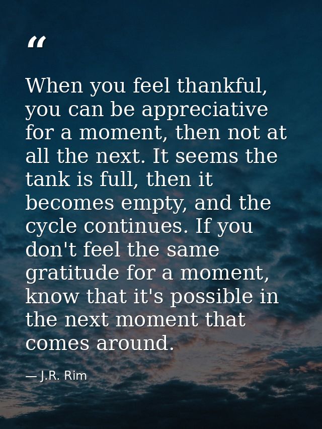 When you feel thankful, you can be appreciative for a moment, then not at all the next. It seems the tank is full, then  — J.R. Rim