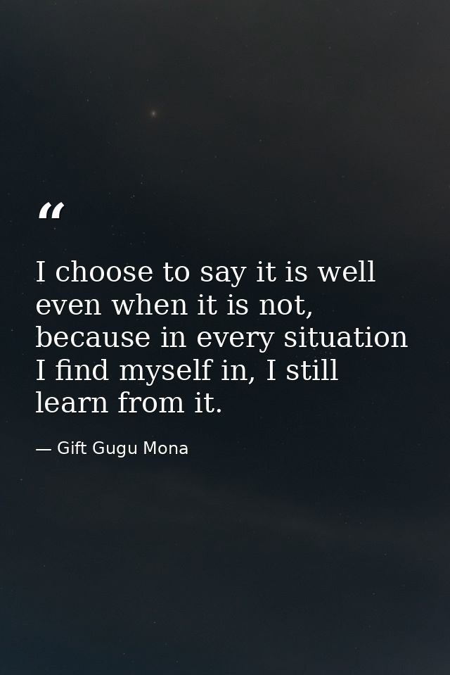 I choose to say it is well even when it is not, because in every situation I find myself in, I still learn from it. — Gift Gugu Mona