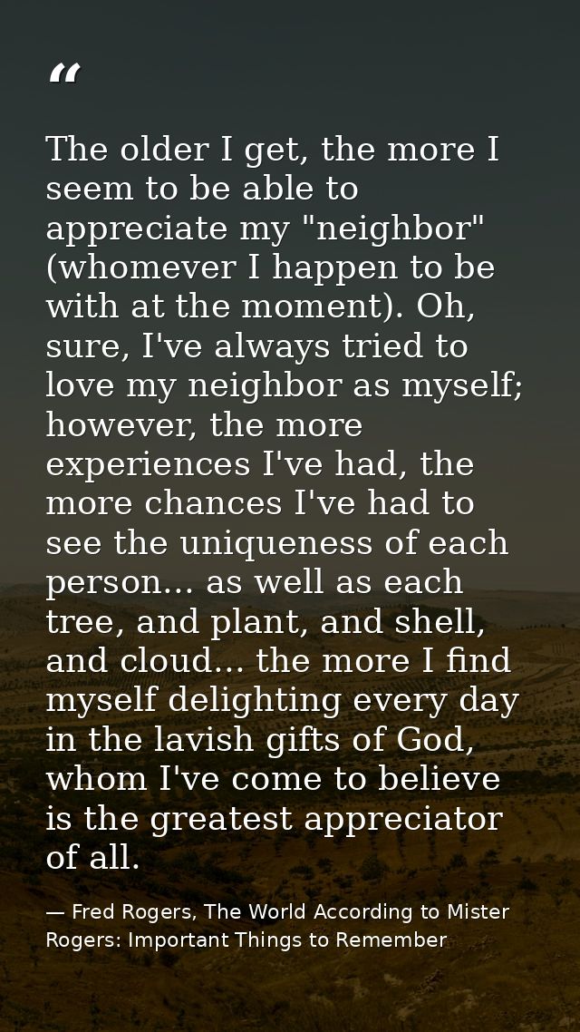 The older I get, the more I seem to be able to appreciate my "neighbor" (whomever I happen to be with at the moment). Oh — Fred Rogers, The World According to Mister Rogers: Important Things to Remember