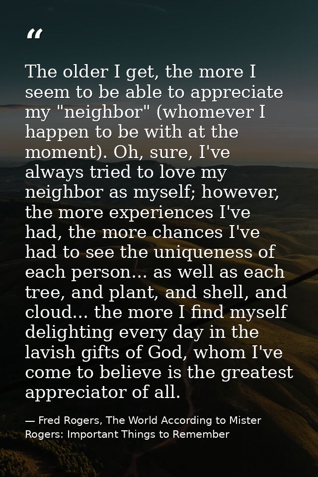 The older I get, the more I seem to be able to appreciate my "neighbor" (whomever I happen to be with at the moment). Oh — Fred Rogers, The World According to Mister Rogers: Important Things to Remember