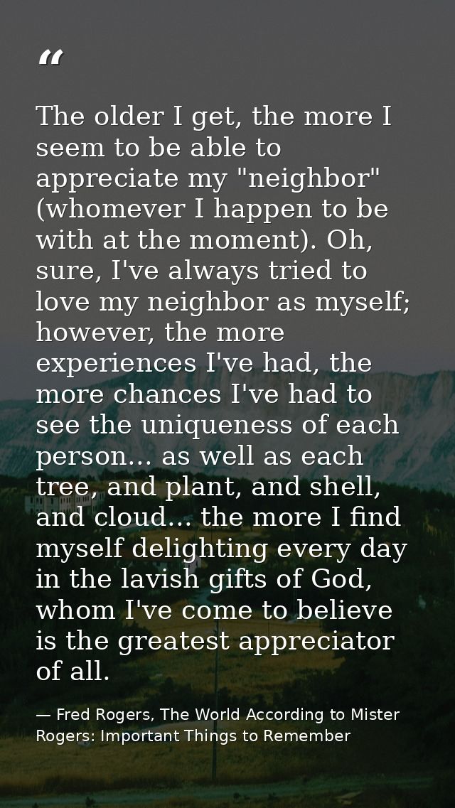 The older I get, the more I seem to be able to appreciate my "neighbor" (whomever I happen to be with at the moment). Oh — Fred Rogers, The World According to Mister Rogers: Important Things to Remember