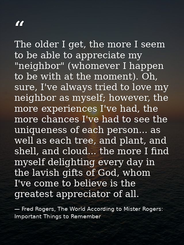 The older I get, the more I seem to be able to appreciate my "neighbor" (whomever I happen to be with at the moment). Oh — Fred Rogers, The World According to Mister Rogers: Important Things to Remember