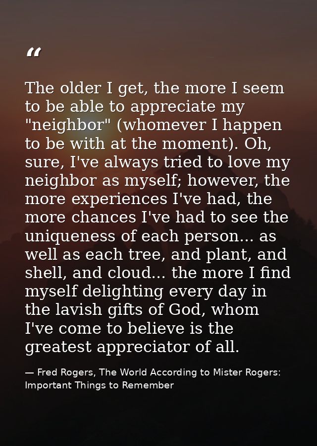 The older I get, the more I seem to be able to appreciate my "neighbor" (whomever I happen to be with at the moment). Oh — Fred Rogers, The World According to Mister Rogers: Important Things to Remember