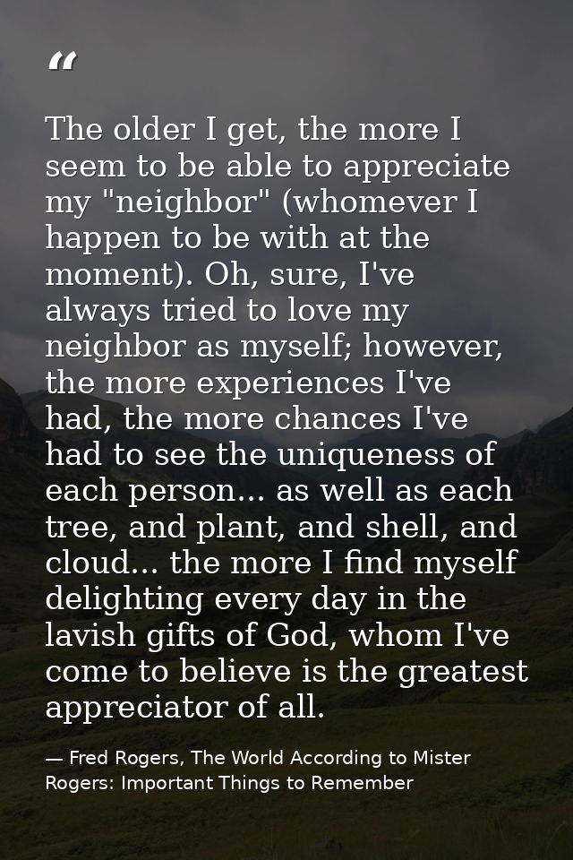 The older I get, the more I seem to be able to appreciate my "neighbor" (whomever I happen to be with at the moment). Oh — Fred Rogers, The World According to Mister Rogers: Important Things to Remember