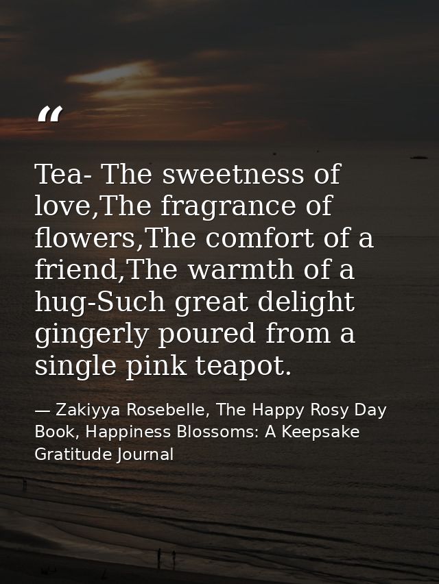 Tea- The sweetness of love,The fragrance of flowers,The comfort of a friend,The warmth of a hug-Such great delight ginge — Zakiyya Rosebelle, The Happy Rosy Day Book, Happiness Blossoms: A Keepsake Gratitude Journal