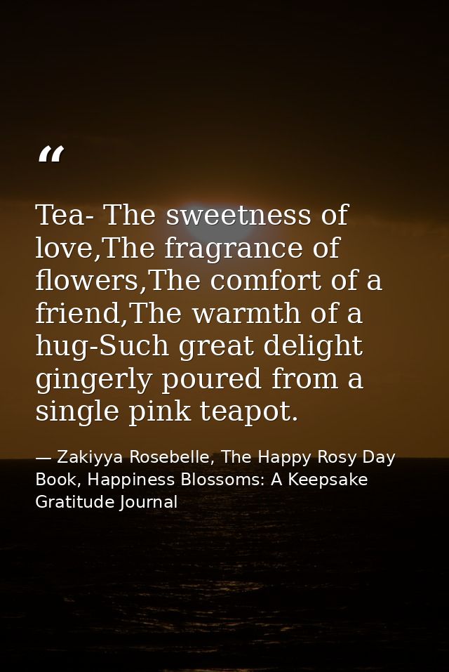 Tea- The sweetness of love,The fragrance of flowers,The comfort of a friend,The warmth of a hug-Such great delight ginge — Zakiyya Rosebelle, The Happy Rosy Day Book, Happiness Blossoms: A Keepsake Gratitude Journal