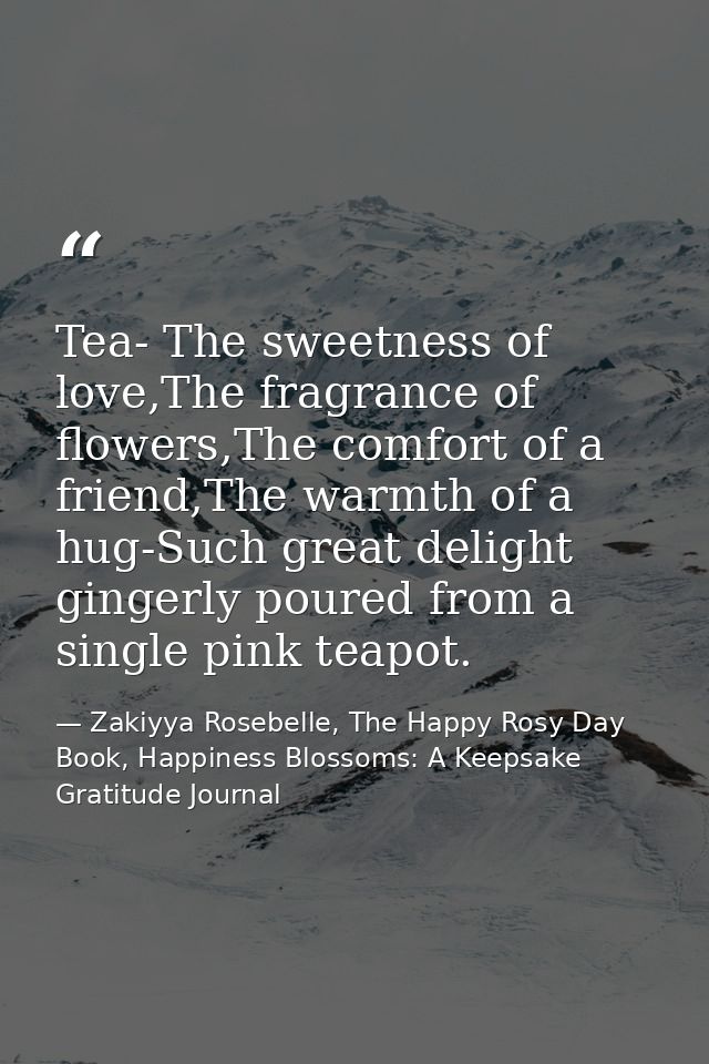 Tea- The sweetness of love,The fragrance of flowers,The comfort of a friend,The warmth of a hug-Such great delight ginge — Zakiyya Rosebelle, The Happy Rosy Day Book, Happiness Blossoms: A Keepsake Gratitude Journal