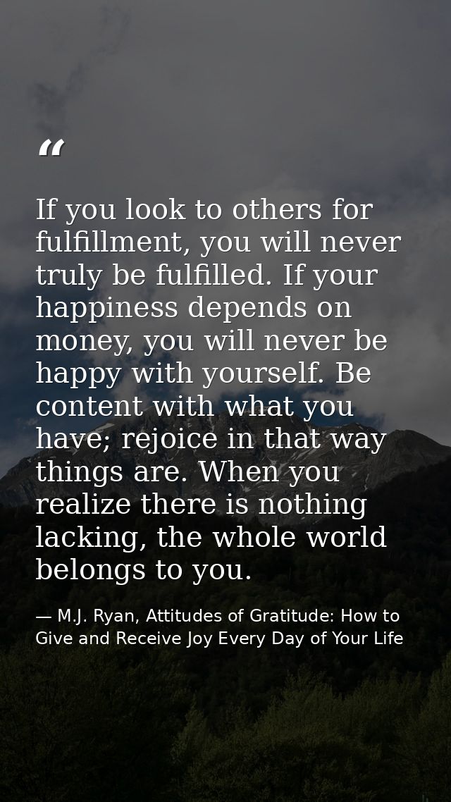If you look to others for fulfillment, you will never truly be fulfilled. If your happiness depends on money, you will n — M.J. Ryan, Attitudes of Gratitude: How to Give and Receive Joy Every Day of Your Life