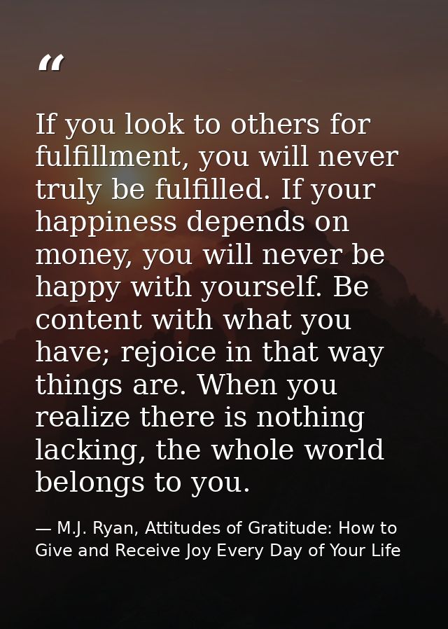 If you look to others for fulfillment, you will never truly be fulfilled. If your happiness depends on money, you will n — M.J. Ryan, Attitudes of Gratitude: How to Give and Receive Joy Every Day of Your Life