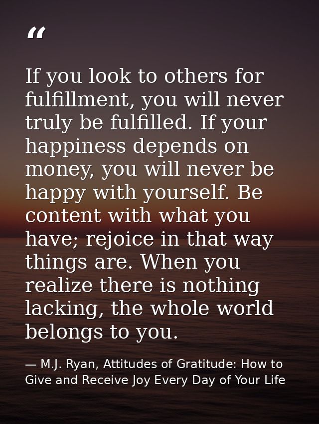 If you look to others for fulfillment, you will never truly be fulfilled. If your happiness depends on money, you will n — M.J. Ryan, Attitudes of Gratitude: How to Give and Receive Joy Every Day of Your Life