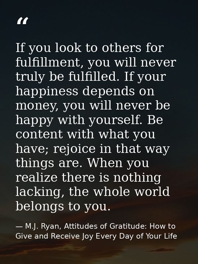 If you look to others for fulfillment, you will never truly be fulfilled. If your happiness depends on money, you will n — M.J. Ryan, Attitudes of Gratitude: How to Give and Receive Joy Every Day of Your Life