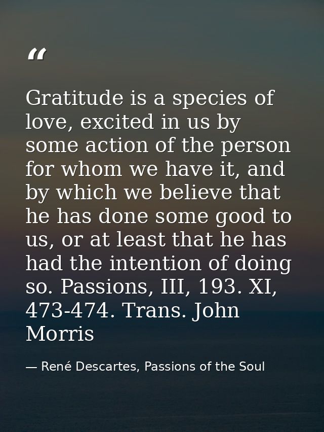 Gratitude is a species of love, excited in us by some action of the person for whom we have it, and by which we believe  — René Descartes, Passions of the Soul