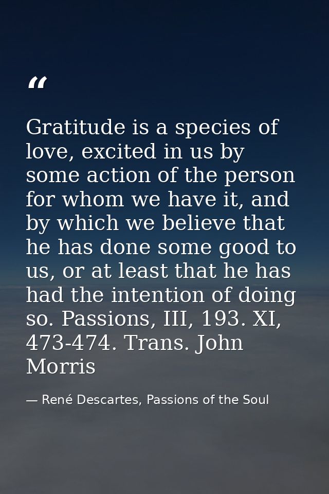 Gratitude is a species of love, excited in us by some action of the person for whom we have it, and by which we believe  — René Descartes, Passions of the Soul