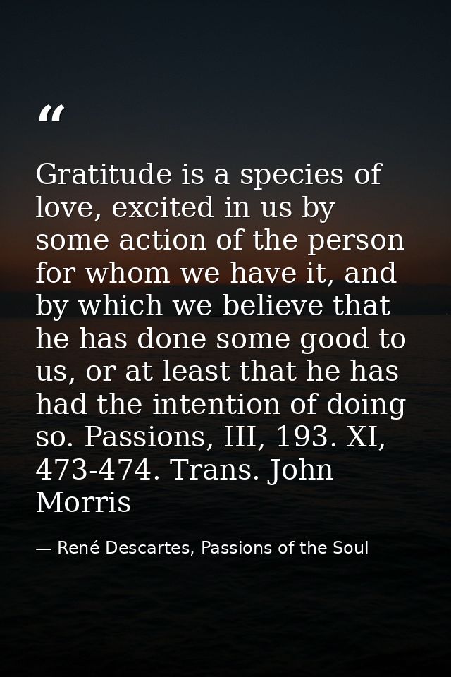 Gratitude is a species of love, excited in us by some action of the person for whom we have it, and by which we believe  — René Descartes, Passions of the Soul