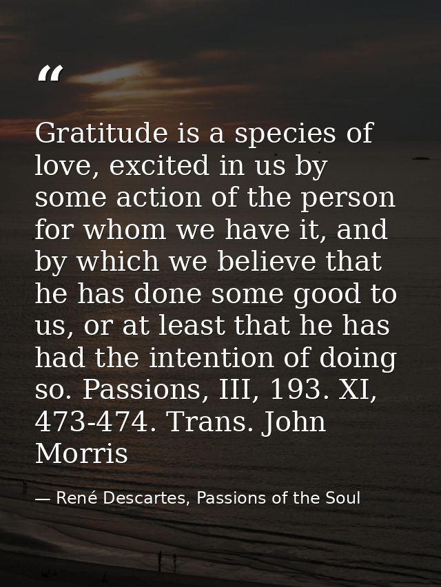 Gratitude is a species of love, excited in us by some action of the person for whom we have it, and by which we believe  — René Descartes, Passions of the Soul