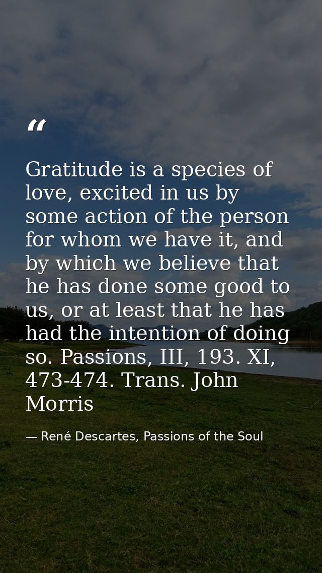 Gratitude is a species of love, excited in us by some action of the person for whom we have it, and by which we believe  — René Descartes, Passions of the Soul
