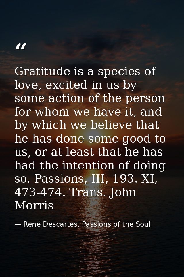 Gratitude is a species of love, excited in us by some action of the person for whom we have it, and by which we believe  — René Descartes, Passions of the Soul
