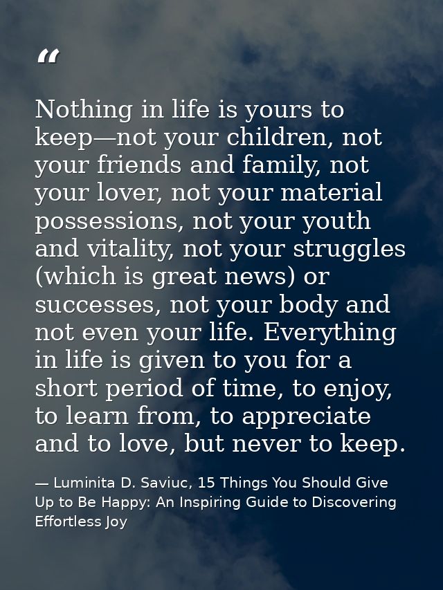 Nothing in life is yours to keep—not your children, not your friends and family, not your lover, not your material posse — Luminita D. Saviuc, 15 Things You Should Give Up to Be Happy: An Inspiring Guide to Discovering Effortless Joy