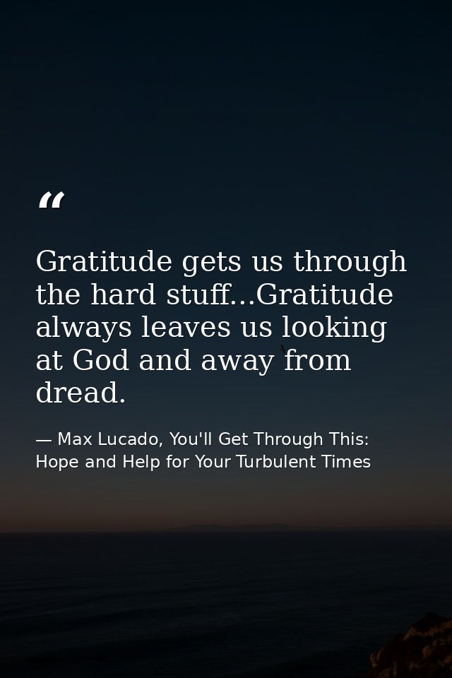 Gratitude gets us through the hard stuff...Gratitude always leaves us looking at God and away from dread. — Max Lucado, You'll Get Through This: Hope and Help for Your Turbulent Times