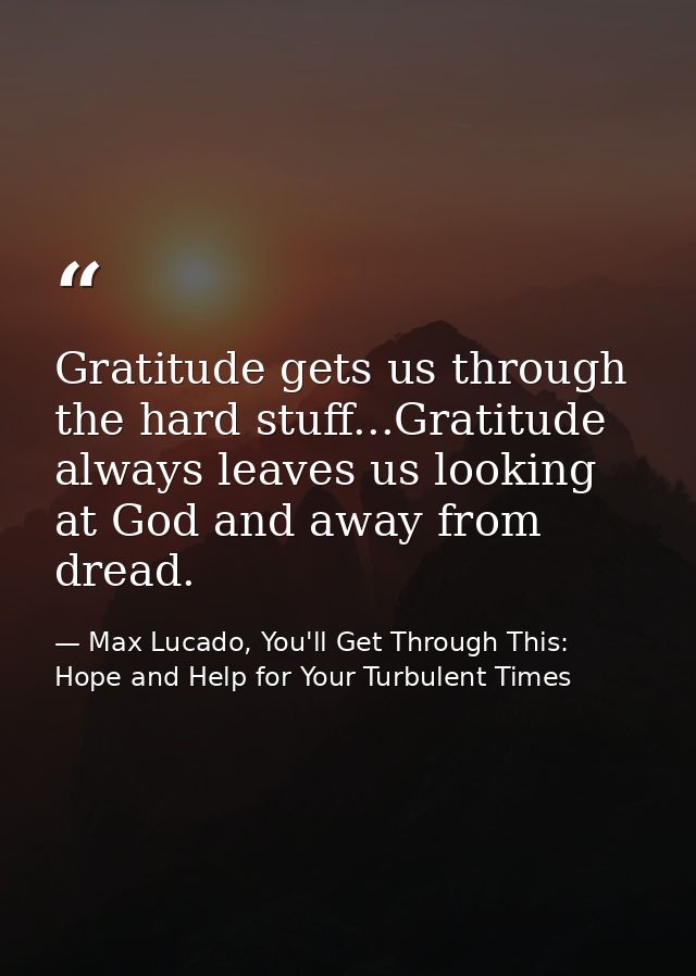 Gratitude gets us through the hard stuff...Gratitude always leaves us looking at God and away from dread. — Max Lucado, You'll Get Through This: Hope and Help for Your Turbulent Times